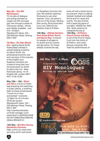 www.heartstreatham.co.uk30
May 6th - The HIV
Monologues
70 minutes of dialogue
and acting provides an
insight into HIV amongst
gay men through a series of
interwoven stories.  Drinks
and nibbles available.  Just
£10. 18.30pm
Wandsworth Oasis, 234 -
250 Mitcham Road, Tooting,
SW17 9NT
7th May – Do Take Muriel
Out: reading Stevie Smith
PoetrySlabs will lead a
shared reading of poems
by Stevie Smith, the
prototypical eccentric and
arch-surveyor of the suburbs
of the English soul.
Audience members are
invited to bring their own
favourite poem by Smith
to add to the mix. West
Norwood Library, 14-16
Knights Hill, London SE27
0HY 14.30-16.00
May 10th – 13th - Show
and Tell is a tonic to frantic
bag emptying and searching
in public places, a soothing
balm to those embarrassed
“I know it’s in here
somewhere” moments.  
12.30pm for 45 minutes.
£6.50 per person
Wandsworth Oasis, 234 -
250 Mitcham Road, Tooting,
SW17 9NT
http://wandsworthoasis.
us10.list-manage1.com/
track/click?u=6305d347a508
3b7c071298c67&id=08f2a48
c6c&e=f80c0e21e1
13th May - Bird Box Survey,
Streatham Common
Help us find out what birds
are using which nest boxes
kicks off with a family tennis
tournament, there is walking
football, football and netball,
tennis and fun races and
events. The day finishes
with a great big game of
rounders. Hillside Rd, SW2
3HL. Book sessions at
clubspark.lta.org.uk.
13th May – St Peter’s
Church Come and Sing
In aid of the Church Organ
Fund Join the choirs of
St Peter’s, and world-
famous composer Will
Todd for performances of
on Streatham Common this
year. We shall be watching
the boxes to see what
species, if any, are going in
and out of the boxes, feeding
their young. Bring binoculars
if you can. Meet by the
Rookery Cafe at 9.30am.
13th May - Hillside Gardens
Park Great British Tennis
and Sports Day. A chance
for people of all ages to
try sports and fun events
and get active. For those
already involved the day
 