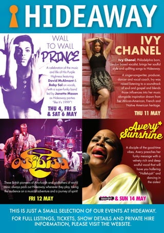 PRINCE
WALL
TO WALL
A celebration of the music
and life of His Purple
Highness featuring
David McAlmont &
Baby Sol on vocals,
with a super-funky band
led by Janette Mason
as Hideaway parties
“like it’s 1999”!
THU 4, FRI 5
& SAT 6 MAY
FRI 12 MAY SAT 13 & SUN 14 MAY
A disciple of the good-time
vibes, Avery preaches her
funky message with a
velvety rich and deep
soulful vocal that will
have you hollering
“Hallelujah” and
dancing in
the aisles!These British pioneers of Afro-fusion and godfathers of world
music always pack out Hideaway whenever they play, taking
the audience on a musical adventure and a journey of spirit!
Avery*
Sunshine
Ivy Chanel, Philadelphia born,
London based vocalist, brings her soulful
style and uplifting songs to Hideaway.
A singer-songwriter, producer,
dancer and vocal coach, Ivy was
raised listening to a soundtrack
of soul and gospel and blends
those influences into her music
alongside inspiration drawn from
her African-American, French and
Native American heritage.
THU 11 MAY
IVY
CHANEL
SOLD OUT
THIS IS JUST A SMALL SELECTION OF OUR EVENTS AT HIDEAWAY.
FOR FULL LISTINGS, TICKETS, SHOW DETAILS AND PRIVATE HIRE
INFORMATION, PLEASE VISIT THE WEBSITE.
HIDEAWAY
Avery*
Sunshine
HIDEAWAY
 