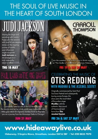 Join the sweetest, most soulful voice in British reggae
as “The Queen of Lovers Rock” returns to Hideaway.
FRI 19 & SAT 20 MAY
CARROLL
THOMPSON
CELEBRATING THE MUSIC OF
OTIS REDDINGWITH MUDIBU & THE JEZEBEL SEXTET
FRI 26 & SAT 27 MAYSUN 21 MAY
Originally commissioned by Saint Paul
Soul Jazz Festival and subsequently
touring across Europe, this
show pairs the vocal talent
of Burundian singer
Mudibu with the
authentic Stax sound
of Hammond and
horns from The
Jezebel Sextet.
Sharing the stage and
recording with Snarky
Puppy plus live sessions
with JazzFM are stepping
stones on the ongoing
journey of soulful,
jazz influenced,
singer-songwriter
Judi Jackson as
she emerges as a
truly noteworthy
talent to follow.
THU 18 MAY
JUDIJACKSON
PAUL LAMB ANDTHE KING SNAKES
Consistently rated as one of the top blues bands in
the country and led by a truly world class harmonica man,
these guys return for a groovy Sunday lunch as they take
you on a journey from the Mississippi Delta to Chicago!
www.hideawaylive.co.uk
Hideaway, 2 Empire Mews, Streatham, London SW16 2BF • Tel: 020 8835 7070
THE SOUL OF LIVE MUSIC IN
THE HEART OF SOUTH LONDON
 