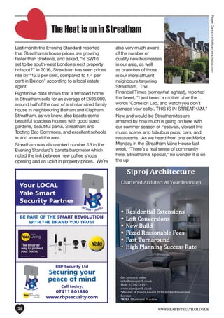 www.heartstreatham.co.uk34
	
  
Siproj	
  Architecture	
  
	
  
Chartered	
  Architect	
  At	
  Your	
  Doorstep	
  
Get	
  in	
  touch	
  today	
  
info@siprojarch.co.uk	
  	
  	
  
Mob:	
  07792781971	
  
www.siprojarch.co.uk	
  
*Winner	
  of	
  Houzz	
  Award	
  2016	
  for	
  Best	
  Customer	
  
Service	
  	
  	
  
*RIBA	
  Chartered	
  Practice	
  
The Heat is on in Streatham
Last month the Evening Standard reported
that Streatham’s house prices are growing
faster than Brixton’s, and asked, “is SW16
set to be south-west London’s next property
hotspot?” In 2016, Streatham has seen prices
rise by “12.6 per cent, compared to 1.4 per
cent in Brixton” according to a local estate
agent.
Rightmove data shows that a terraced home
in Streatham sells for an average of £596,000,
around half of the cost of a similar sized family
house in neighbouring Balham and Clapham.
Streatham, as we know, also boasts some
beautiful spacious houses with good sized
gardens, beautiful parks, Streatham and
Tooting Bec Commons, and excellent schools
in and around the area.
Streatham was also ranked number 18 in the
Evening Standard’s barista barometer which
noted the link between new coffee shops
opening and an uplift in property prices. We’re
also very much aware
of the number of
quality new businesses
in our area, as well
as branches of those
in our more affluent
neighbours targeting
Streatham. The
Financial Times (somewhat aghast), reported
the tweet, “I just heard a mother utter the
words ‘Come on Leo, and watch you don’t
damage your cello’. THIS IS IN STREATHAM.”
New and would-be Streathamites are
amazed by how much is going on here with
our summer season of Festivals, vibrant live
music scene, and fabulous pubs, bars, and
restaurants. As we heard from one on Merlot
Monday in the Streatham Wine House last
week, “There’s a real sense of community
here, Streatham’s special,” no wonder it is on
the up!
RogerCannoninfo@cannonphotos.com
 