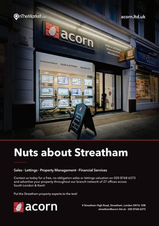 Put thePut the
Sales · Lettings · Property Management · Financial Services
Contact us today for a free, no obligation sales or lettings valuation on 020 8768 6373
and advertise your property throughout our branch network of 27 offices across
South London & Kent!
Put the Streatham property experts to the test!
Nuts about Streatham
4 Streatham High Road, Streatham, London SW16 1DB
streatham@acorn.ltd.uk · 020 8768 6373
acorn.ltd.uk
 