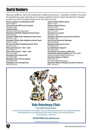 www.heartstreatham.co.uk38
Brixton, Dulwich and Streatham NCT		
0844 2436274
Chuka Umunna MP (Local surgery)		
020 8835 7062
JobCentrePlus		
020 8465 2500, 020 8465 8876
Streatham Hill Safer Neighbourhoods Team	 	
07920 233842
Streatham Wells Safer Neighbourhoods Team
020 8721 2823
Streatham South Safer Neighbourhoods Team
020 8721 2628
St Leonards Safer Neighbourhoods Team		
020 8721 2621
Noise enforcement - 9am - 5pm		
020 7926 6111
Noise enforcement - 10pm - 3am		
020 7926 5999
Streatham Out of Hours GP		
020 8693 9066
Streatham Out of Hours Dentist		
020 8299 5509
Ambulance non-emergencies		
020 7887 6678
Thames Water (Water leaks)		
0800 714 614
Citizens Advice Bureau		
020 8715 0707
Lambeth Law Centre		
020 7737 9781
Transport for London		
020 7222 1234
Streatham Business Improvement District		
020 8835 7067
Area Crime Reduction Manager		
0207 926 9855
Burglar-proofing your house		
020 7926 2733
Lambeth Victim Support		
020 7820 0007
Fly-tipping, dog fouling, graffiti and
abandoned vehicle reporting 020 7926 9000
streetcarecallcentre@lambeth.gov.uk
Domestic Violence Helpline
0808 2000 247
lambethvawg@refuge.org.uk
Domestic Violence Refuge, Domestic Violence	
0207 733 8724
Because we you, here’s the contact list to keep by the phone – important numbers in the area
for emergencies, plus ones that you’ve always wanted to have to hand. Do feel free to request
numbers you think should be here, so we can add to the list.
Useful Numbers
 