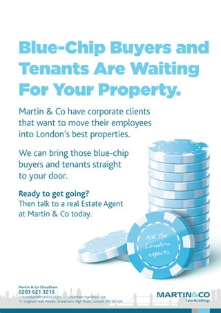 Blue-Chip Buyers and
Tenants Are Waiting
For Your Property.
Martin & Co have corporate clients
that want to move their employees
into London’s best properties.
We can bring those blue-chip
buyers and tenants straight
to your door.
Ready to get going?
Then talk to a real Estate Agent
at Martin & Co today.
Martin & Co Streatham
0203 621 3215
e: streatham@martinco.com w: streatham.martinco.com
11 Leigham Hall Parade, Streatham High Road, London, SW16 1DR
 