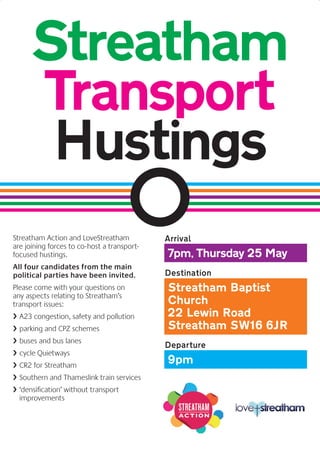 Streatham Action and LoveStreatham
are joining forces to co-host a transport-
focused hustings.
All four candidates from the main
political parties have been invited.
Please come with your questions on
any aspects relating to Streatham’s
transport issues:
› A23 congestion, safety and pollution
› parking and CPZ schemes
› buses and bus lanes
› cycle Quietways
› CR2 for Streatham
› Southern and Thameslink train services
› ‘densification’ without transport
improvements
Arrival
7pm, Thursday 25 May
Destination
Streatham Baptist
Church
22 Lewin Road
Streatham SW16 6JR
Departure
9pm
Streatham
Transport
Hustings
 