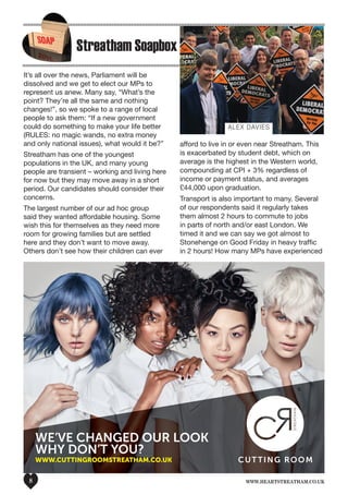 www.heartstreatham.co.uk8
CUTTING ROOM
WE’VE CHANGED OUR LOOK
WHY DON’T YOU?
WWW.CUTTINGROOMSTREATHAM.CO.UK
Heart Magazine ad FINAL.indd 1 13/05/2016 14:28
Streatham Soapbox
It’s all over the news, Parliament will be
dissolved and we get to elect our MPs to
represent us anew. Many say, “What’s the
point? They’re all the same and nothing
changes!”, so we spoke to a range of local
people to ask them: “If a new government
could do something to make your life better
(RULES: no magic wands, no extra money
and only national issues), what would it be?”
Streatham has one of the youngest
populations in the UK, and many young
people are transient – working and living here
for now but they may move away in a short
period. Our candidates should consider their
concerns.
The largest number of our ad hoc group
said they wanted affordable housing. Some
wish this for themselves as they need more
room for growing families but are settled
here and they don’t want to move away.
Others don’t see how their children can ever
afford to live in or even near Streatham. This
is exacerbated by student debt, which on
average is the highest in the Western world,
compounding at CPI + 3% regardless of
income or payment status, and averages
£44,000 upon graduation.
Transport is also important to many. Several
of our respondents said it regularly takes
them almost 2 hours to commute to jobs
in parts of north and/or east London. We
timed it and we can say we got almost to
Stonehenge on Good Friday in heavy traffic
in 2 hours! How many MPs have experienced
Alex Davies
 