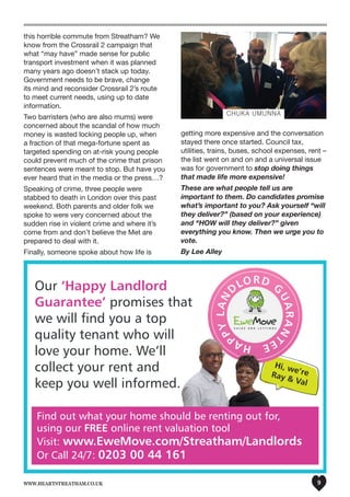 www.heartstreatham.co.uk 9
Hi, we’reRay & Val
Hi, we’re
Hi, we’reRay & Val
Hi, we’re
Our ‘Happy Landlord
Guarantee’ promises that
we will find you a top
quality tenant who will
love your home. We‘ll
collect your rent and
keep you well informed.
Find out what your home should be renting out for,
using our FREE online rent valuation tool
Visit: www.EweMove.com/Streatham/Landlords
Or Call 24/7: 0203 00 44 161
this horrible commute from Streatham? We
know from the Crossrail 2 campaign that
what “may have” made sense for public
transport investment when it was planned
many years ago doesn’t stack up today.
Government needs to be brave, change
its mind and reconsider Crossrail 2’s route
to meet current needs, using up to date
information.
Two barristers (who are also mums) were
concerned about the scandal of how much
money is wasted locking people up, when
a fraction of that mega-fortune spent as
targeted spending on at-risk young people
could prevent much of the crime that prison
sentences were meant to stop. But have you
ever heard that in the media or the press…?
Speaking of crime, three people were
stabbed to death in London over this past
weekend. Both parents and older folk we
spoke to were very concerned about the
sudden rise in violent crime and where it’s
come from and don’t believe the Met are
prepared to deal with it.
Finally, someone spoke about how life is
getting more expensive and the conversation
stayed there once started. Council tax,
utilities, trains, buses, school expenses, rent –
the list went on and on and a universal issue
was for government to stop doing things
that made life more expensive!
These are what people tell us are
important to them. Do candidates promise
what’s important to you? Ask yourself “will
they deliver?” (based on your experience)
and “HOW will they deliver?” given
everything you know. Then we urge you to
vote.
By Lee Alley
CHUKA UMUNNA
 