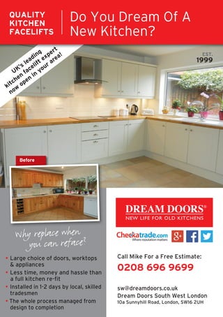 • Large choice of doors, worktops
& appliances
• Less time, money and hassle than
a full kitchen re-fit
• Installed in 1-2 days by local, skilled
tradesmen
• The whole process managed from
design to completion
Why replace when
you can reface?
Before
Why replace when
Before
EST.
1999
Call Mike For a Free Estimate:
0208 696 9699
sw@dreamdoors.co.uk
Dream Doors South West London
10a Sunnyhill Road, London, SW16 2UH
Do You Dream Of A
New Kitchen?
QUALITY
KITCHEN
FACELIFTS
®
UK’s leading
kitchen
facelift expert
now
open
in
your area!
 
