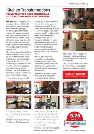 heart streatham | 11
Kitchen Transformations
It’s so easy… Swapping the doors
and drawer fronts will dramatically
change the look of your kitchen,
giving you an amazing transforma-
tion without the stress, upheaval
and mess that comes with a tradi-
tional refit. Dream Doors offers you
a one stop shop for all your kitchen
needs with a huge choice of doors
worktops, sinks, taps, appliances
and accessories.
The Kitchen is the Heart of the
Home. Not only does it serve as the
most functional room in the house
but it is usually the most social one
too, but whatever your lifestyle is
it any wonder so many of us spend
time planning our dream kitchen?
We offer a personal service to help
you realise your dream from start
to finish.
A new kitchen is said to add an
average of between two to five per
cent to the value of your home and
with Dream Doors you can change
as little or as much as you want.
From a simple facelift - replacement
doors, a new worktop and perhaps
a sink we can transform a kitchen
in just a couple of days! Everything
is installed by our local skilled
tradesmen, the rubbish removed,
and a new kitchen ready to use in
the blink of an eye.
We can also provide a completely
new bespoke kitchen should you
prefer, and to help you visualise
your dream create a computer
aided design for you to see it come
to life.
So whether you are looking for
a quick transformation or a total
redesign, Dream Doors has it all. For
ideas and inspiration give Dream
Doors a call and let them bring
your dream to life.
Kitchen Transformations
Call 01803 414041 and speak to
Jason or Sam to arrange for your
free no obligation quote.
Transform your tired kitchen in as little as 2 days
from start to finish...
Before
After
Before
After
Before
After
Before
After
“First Class service for a
well done job. So pleased
with the finished job. Just
so delightled with my new
look kitchen. Two very
good fitters”
Customer from Brixham Oct 17
Source - Checkatrade.com
9.88
rating on
Checkatrade.com
“They are called Dream
Doors and they are dream
workers”
Customer from Plymouth Oct 17
Source - Checkatrade.com
Transform your tired kitchen in as
little as 2 days from start to finish...
It’s so easy… Swapping the
doors and drawer fronts will
dramatically change the look
of your kitchen, giving you
an amazing transformation
without the stress, upheaval
and mess that comes with a
traditional refit. Dream Doors
offers you a one stop shop for
all your kitchen needs with a
huge choice of doors worktops,
sinks, taps, appliances and
accessories.
The Kitchen is the Heart of the
Home. Not only does it serve
as the most functional room
in the house but it is usually
the most social one too, but
whatever your lifestyle is it any
wonder so many of us spend
time planning our dream
kitchen? We offer a personal
service to help you realise your
dream from start to finish.
A new kitchen is said to add
an average of between two to
five per cent to the value of
your home and with Dream
Doors you can change as little
or as much as you want. From
a simple facelift - replacement
doors, a new worktop and
perhaps a sink we can
transform a kitchen in just a
couple of days! Everything is
installed by our local skilled
tradesmen, the rubbish
removed, and a new kitchen
ready to use in the blink of an
eye.
We can also provide a
completely new bespoke
kitchen should you prefer,
and to help you visualise your
dream create a computer
aided design for you to see it
come to life.
So whether you are looking
for a quick transformation
or a total redesign, Dream
Doors has it all. For ideas and
inspiration give Dream Doors
a call and let them bring your
dream to life.
Call 0208 696 9699 and speak
to Mike or Julie to arrange for
your free no obligation quote
“They are called Dream
Doors and they are dream
workers”
Customer from Plymouth Oct
17 Source - Checkatrade.com
“First Class service for a
well done job. So pleased
with the finished job. Just
so delightled with my new
look kitchen. Two very
good fitters”
Customer from Brixham Oct 17
Source - Checkatrade.com
Before Before Before
after after after
Before
after
Over 15,000 national reviews.
9.70
 