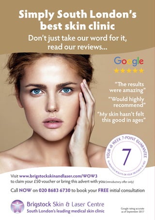 Visit www.brigstockskinandlaser.com/WOW3
to claim your £50 voucher or bring this advert with you(introductory offer only)
Call NOW on 020 8683 6730 to book your FREE initial consultation
Simply South London’s
best skin clinic
Don’t just take our word for it,
read our reviews...
“The results
were amazing”
“Would highly
recommend”
“My skin hasn’t felt
this good in ages”
Google rating accurate
as of September 2017South London’s leading medical skin clinic
Brigstock Skin & Laser Centre
 