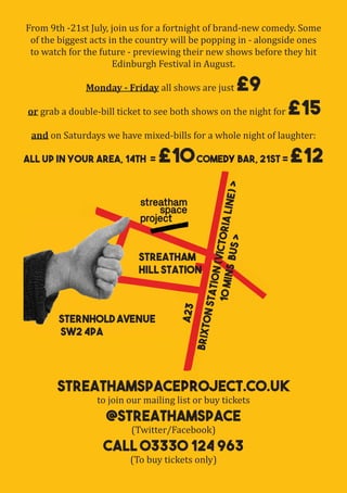 streathamspaceproject.co.uk
to join our mailing list or buy tickets
@streathamspace
(Twitter/Facebook)
Call 03330 124 963
(To buy tickets only)
From 9th -21st July, join us for a fortnight of brand-new comedy. Some
of the biggest acts in the country will be popping in - alongside ones
to watch for the future - previewing their new shows before they hit
Edinburgh Festival in August.
Monday - Friday all shows are just £9
or grab a double-bill ticket to see both shows on the night for £15
and on Saturdays we have mixed-bills for a whole night of laughter:
All Up in Your Area, 14th = £10Comedy Bar, 21st = £12
Streatham
Hill Station
streathamspaceproject.co.uk
Comedy Bar, 21st =
Streatham
A23
BrixtonStation(VictoriaLine)>
10minsBUS>
Sternhold Avenue
SW2 4PA
Streatham
Hill Station
Streatham
Sternhold Avenue
SW2 4PA
 