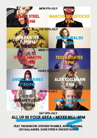 Marcus Brigstocke
9 pm
Mon 9th July
Elliot Steel
7:30 pm
Seann Walsh
9 pm
TUE 10th July
Jen Brister
7:30 pm
TESSA Coates
9 pm
WEds 11th july
Stevie Martin
7:30 pm
Alex Edelmann
9 pm
Thurs 12th July
Angela Barnes
7:30 pm
Andy Zaltzman
9 PM
FRI 13th July
IMRAN YUSUF
7:30pm
All Up in your area - MIXED BILL: 8pm
Feat. Tim Renkow, Stephen Trumble, Arielle Souma,
Leo Gallagher, Susie Steed & Vincent BUrke
Sat 14th July
 