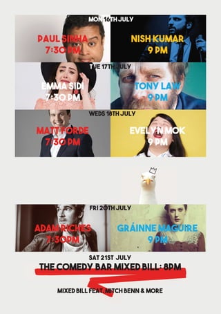 heart streatham | 17
Nish Kumar
9 pm
Paul SInha
7:30 pm
Tony Law
9 pm
TUE 17th july
Emma Sidi
7:30 pm
Evelyn Mok
9 pm
WEds 18th july
MAtt Forde
7:30 pm
GRÁINNE MAGUIRE
9 PM
FRI 20th July
Adam Riches
7:30pm
The comedy baR Mixed Bill: 8PM
mixed bill feat. Mitch benn & more
Sat 21st July
Mon 16th July
 