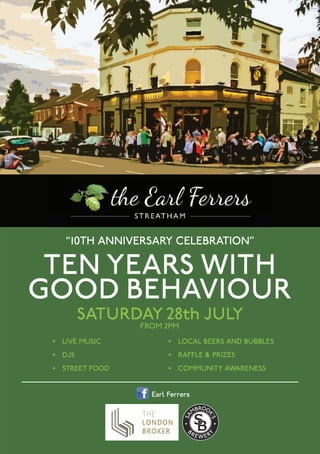 beerbythebrewery.eventbrite.co.uk
@sambrooksbrew@sambrookaleSambrook’sBrewery
SAMBROOK’SPROUDLYPRESENTS
THEIR10THANNIVERSARYCELEBRATION
BEERBYTHEBREWERY
FRIDAY
31stAUGUST
SATURDAY
1stSEPTEMBER
OPENBARALLEVENING
BARRELAGEDIMPERIAL
STOUTTASTING
FINALEDITIONOF
NO5BARLEYWINE
◆
◆
◆
◆
◆
◆
◆
LIVEMUSIC
LOCALSTREETFOOD
FREETOURS
FREEPINTONARRIVAL
EXCLUSIVEBEERTASTINGFAMILYFRIENDLYSTREETPARTY
SUPEREARLYBIRDTICKETSNOWAVAILABLE
“10th anniversary celebration"
• live MUsic
• DJs
• street FooD
• local beers anD bUbbles
• raFFle & PriZes
• coMMUnity aWareness
Saturday 28th July
From 2pm
tEN yEarS WItH
Good BEHaVIour
earl Ferrers
 