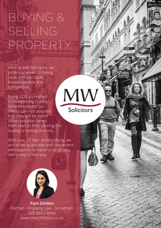 Here at MW Solicitors, we
pride ourselves on being
local, approachable,
knowledgeable and
competitive.
Being CQS accredited
(Conveyancing Quality
Scheme) means our
clients can rest assured
that they will be in the
safest possible hands
from start to finish during the
buying or selling process.
With over 25 high street offices, we
aim to be accessible and convenient
with experts on hand to assist you,
every step of the way.
BUYING &
SELLING
PROPERTY
Pam Dhillon
Partner - Property Law - Streatham
020 8653 8844
www.mwsolicitors.co.uk
Solicitors
 