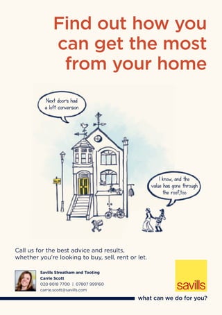 Call us for the best advice and results,
whether you’re looking to buy, sell, rent or let.
Savills Streatham and Tooting
Carrie Scott
020 8018 7700 | 07807 999160
carrie.scott@savills.com
Find out how you
can get the most
from your home
Next door’s had
a loft conversion
I know, and the
value has gone through
the roof,too
 