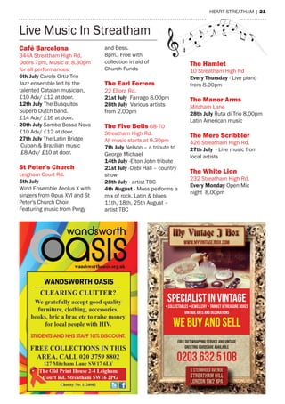 heart streatham | 21
Live music In streathamLive music In streathamLive music In streathamLive music In streathamLive music In streatham
Specialist in Vintage
• Collectables • Jewellery • Trinket & Treasure boxes
vintage arts and decorations
We buy and sell
Free gift wrapping service and vintage
greeting cards are available
0203 632 5108
Café Barcelona
344a streatham high rd.
Doors 7pm, music at 8.30pm
for all performances.
6th July Carola Ortiz trio
Jazz ensemble led by the
talented Catalan musician,
£10 adv/ £12 at door.
12th July the Busquitos
superb Dutch band.
£14 adv/ £16 at door.
20th July samba Bossa Nova
£10 adv/ £12 at door.
27th July the Latin Bridge
Cuban & Brazilian music
£8 adv/ £10 at door.
St Peter's Church
Leigham Court rd.
5th July
Wind ensemble aeolus X with
singers from Opus XVI and st
Peter's Church Choir
Featuring music from Porgy
and Bess.
8pm. Free with
collection in aid of
Church Funds
The earl ferrers
22 ellora rd.
21st July Farrago 8.00pm
28th July Various artists
from 2.00pm
The five Bells 68-70
streatham high rd.
all music starts at 9.30pm
7th July Nelson – a tribute to
George michael
14th July -elton John tribute
21st July -Debi hall – country
show
28th July - artist tBC
4th August - moss performs a
mix of rock, Latin & blues
11th, 18th, 25th august –
artist tBC
The Hamlet
10 streatham high rd
Every Thursday - Live piano
from 8.00pm
The manor Arms
mitcham Lane
28th July ruta di trio 8.00pm
Latin american music
The mere Scribbler
426 streatham high rd.
27th July - Live music from
local artists
The White Lion
232 streatham high rd.
Every Monday Open mic
night 8.00pm
 