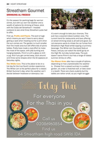 22 | heart streatham
streatham Gourmet
DrinkinG AL freSCo
It’s the season for packing bags for warmer
climes, but with our own hot weather and a
wealth of options for drinking al fresco, stick
with the Costa del streatham! I headed
outdoors to see what three streatham pubs had
to offer.
First up, Pratts and Payne. the pub is huge
which means you won’t have to worry about
getting a seat when heading out for a pint when
the sun comes out. the garden is much smaller
than the inside area but still offers lots of picnic
tables. Pratts have made a real effort to make
the most of the space, with jolly bunting and
hanging baskets. Pimm’s is £5 a glass or £15
a jug. and if you get carried away, stick around
and throw some shapes when the DJ appears on
saturday nights.
The White Lion. this is the place to be on a
hot day for the true south London experience.
the White Lion is the perfect place for a classic
British summer’s day; when the weather can’t
decide between heatwave or downpour, but
it’s warm enough to take your chances. this
pub has a covered indoor/outdoor area. the
current trend for restaurants and bars offering
on-street drinking areas is all well and good, but
not everyone wants to inhale the car fumes from
streatham high road whilst sipping a summery
beverage. the White Lion Courtyard feels al
fresco, and you can watch the world go by on
the high rd. but stay tucked away. the pub
doesn’t serve Pimm’s but has a range of classic
summer drinks on offer.
The manor Arms also has a couple of options
depending on how unpredictable the weather
is. Choose from a paved suntrap in a walled
garden, sit under a thatched roof, or take cover
in a booth. there are chairs a-plenty but the
tables are rather small, so you might struggle
Pratts & Payne
 