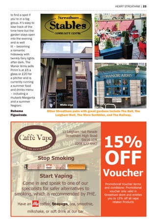 heart streatham | 23
to find a spot if
you’re in a big
group. It’s easy to
lose track of the
time here but the
garden stays open
into the evening
and is well
lit – becoming
a romantic
hideaway with
twinkly fairy lights
after dark. the
manor arms sells
Pimm’s at £6 a
glass or £20 for
a pitcher and is
currently running
a summer food
and drinks menu
– including a
rhubarb margarita
and a summer
Negroni.
rehema
figueiredo
White Lion Manor Arms
other Streatham pubs with great gardens include The Bull, The
Leigham Well, The mere Scribbler, and The railway.
 