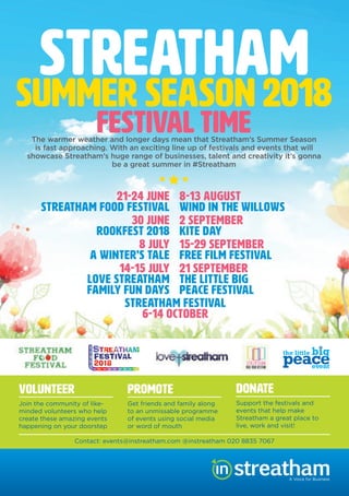 Streatham Free FilmStreatham Free Film
The warmer weather and longer days mean that Streatham’s Summer Season
is fast approaching. With an exciting line up of festivals and events that will
showcase Streatham’s huge range of businesses, talent and creativity it’s gonna
be a great summer in #Streatham
VOLUNTEER
Join the community of like-
minded volunteers who help
create these amazing events
happening on your doorstep
PROMOTE
Get friends and family along
to an unmissable programme
of events using social media
or word of mouth
DONATE
Support the festivals and
events that help make
Streatham a great place to
live, work and visit!
STREATHAMSUMMER SEASON 2018
FESTIVAL TIME
A Voice for Business
21-24 JUNE
STREATHAM FOOD FESTIVAL
30 JUNE
ROOKFEST 2018
8 JULY
A WINTER’S TALE
14-15 JULY
LOVE STREATHAM
FAMILY FUN DAYS
8-13 AUGUST
WIND IN THE WILLOWS
2 SEPTEMBER
KITE DAY
15-29 SEPTEMBER
FREE FILM FESTIVAL
21 SEPTEMBER
THE LITTLE BIG
PEACE FESTIVAL
STREATHAM FESTIVAL
6-14 OCTOBER
Contact: events@instreatham.com @instreatham 020 8835 7067
FestivalStreatham Free Film Festival is a volunteer-
led project creating pop up cinemas
in Streatham’s best public spaces and
venues. It brings people together to enjoy
free cinema and celebrate their local
neighbourhood. Formed in 2015, the festival
now runs over 2 weeks each September.
It showcases the best in new releases,
foreign ﬁlm, inspiring documentaries, family
favourites and future classics as well as a
shorts programme, ﬁlm making competition
and industry talks. We are looking for
sponsors for this year’s festival and
advertising at each screening is available
21 SEPTEMBER
The Little Big Peace
FestivalVarious Venues in Streatham
An opportunity to explore and celebrate
the concept of Peace by learning practical
skills to achieve peace in your own life,
discover how people around the world are
working for peace, meet and connect with
new people in your community, relax, de-
stress, enjoy! Held on Peace Day, a shared
date adopted by the UN as an annual day of
inspirational ﬁlmmaker Jeremy Gilley and his
organisation Peace One Day.
6 – 14 OCTOBER
Streatham FestivalWe are bringing the Festival back to
Streatham this year, focusing on music, with
2 nights of Strutting, art, with the return of
Art 23, the art trail running up and down the
High Street, with a special children’s art trail.
We are working on events including theatre,
dance and ﬁlm and many many more.
Most of our events are free. Check out our
website and follow us on social media to
ﬁnd out more.
 