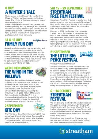 8 JULY
A Winter’s Tale
Shakespeare in the Rookery by the Festival
Players. Written by Shakespeare in his later
years, The Winter’s Tale is an intriguing mix of
drama and comedy.
A tale of two kingdoms and two generations;
there is jealousy and joy, revenge and romance,
loss and discovery, remorse and revelry, and an
amazing revelation. Tremendous entertainment
for a Summer evening from this premier
professional all-male company
14 & 15 JULY
Family Fun Day
A great family interactive day out with fun and
games on Streatham common. Huge fun for
kids and adults’ alike featuring games, toddler
& craft zones, music & reﬂective zone, bouncy
castles, giant slide, bungee run, beat the goalie
and refreshments. If you have kids, make a note
to come early as all the stalls are usually
popular. Everything is FREE.
WED 8-MON AUGUST
THE WIND IN THE
willows
2SEPTEMBER
Kite Day
The Friends of Streatham Common’s 20th free
annual event for all kite lovers. Come and ﬂ y
a kite, buy a kite, watch expert kite displays.
Community stalls, children’s activities and
food/drink all available too.
SAT 15 – 29 SEPTEMBER
Streatham
Free Film Festival
Streatham Free Film Festival is a volunteer-led
project creating pop up cinemas in Streatham’s
best public spaces and venues. It brings people
together to enjoy free cinema and celebrate
their local neighbourhood.
Formed in 2015, the festival now runs over
2 weeks each September. It showcases the
best in new releases, foreign ﬁlm, inspiring
documentaries, family favourites and future
classics as well as a shorts programme, ﬁlm
making competition and industry talks. We are
looking for sponsors for this year’s festival and
advertising at each screening is available
21 SEPTEMBER
The Little Big
Peace Festival
Various Venues in Streatham
An opportunity to explore and celebrate the
concept of Peace by learning practical skills
to achieve peace in your own life, discover
how people around the world are working for
peace, meet and connect with new people in
your community, relax, de-stress, enjoy! Held on
Peace Day, a shared date adopted by the UN as
an annual day of global non-violence following
Gilley and his organisation Peace One Day.
6 – 14 OCTOBER
Streatham
Festival
We are bringing the Festival back to Streatham
this year, focusing on music, with 2 nights of
Strutting, art, with the return of Art 23, the art
trail running up and down the High Street, with
a special children’s art trail. We are working on
events including theatre, dance and ﬁlm and
many many more.
Most of our events are free. Check out our
website and follow us on social media to ﬁnd
out more. www.streathamfestival.com
A Voice for Business
y
Sixteenfeet Productions bring sits unique
brand of open air promenade theatre to the
Rookery for the tenth year. Wind in the
Willows, is full of high jinks, adventure and
camaraderie, with an array of truly
unforgettable characters, including the
impulsive Toad; good-natured Mole; wise
Ratty; and reclusive Badger.This is a
promenade production so the audience will
be encouraged to explore the beautiful
setting in order to watch the story unfold.
 