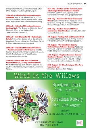 heart streatham | 27
United Reform Church, 2 Rookstone Road, SW17
9NQ. 7.30pm. www.tootinghistory.org.uk
11th July – Friends of Streatham Common
Tree Walk Meet at the Rookery Cafe at 7.00pm
In conjunction with London Wildlife Trust’s Great
North Wood Project www.streathamcommon.org
15th July – Friends of Streatham Common
Geology Walk “The Ground on Which We Stand”.
Meet at 2.00pm by the Rookery Café
www.streathamcommon.org
16th July – Fair Shares for All - Rationing in
Britain A Streatham Society talk by David Evans.
Woodlands Centre, 16 Leigham Court Road, SW16.
8.00pm www.streathamsociety.org.uk
18th July – Friends of Streatham Common
– Purple hairstreak butterfly survey Meet by
Rookery Cafe at 7.00pm In conjunction with London
Wildlife Trust’s Great North Wood Project.
www.streathamcommon.org
21st July – Floral Bike Ride to Lambeth
Country Show (21/22 July Brockwell Park)
Meet at the Rookery 2pm. Children free with an
adult www.lambethcountryshow.co.uk £3-includes
flowers.
21st July – Kisstory on the Common /22nd
July Garage Nation One Dance Festival
Streatham Common www.kissfmuk.com/
kisstoryonthecommon www.garage-nation.com
26th July – Wandsworth Oasis Cheese and
Wine Streatham Wine House introduces wines
for cheese pairing. Bar and bargains! Wandsworth
Oasis, 2-4 Leigham Court Road, SW16 2PH
28th July – The Earl Ferrers 10th Year
Anniversary Street Party 22 Ellora Rd, SW16 6JF
www.earlferrers.co.uk
4th August – Tooting Folk and Blues Festival
www.tootingfolkandblues.co.uk Tooting Common
between Dr Johnson Ave and Tooting Bec Lido.
6th August – The Streatham Society,
Collectables & Antiques Evening Woodlands
Centre, 16 Leigham Court Road, Streatham Hill,
SW16. 8.00pm www.streathamsociety.org.uk
18th August – Clapham Common Summer
Bandstand Concert Wandsworth Oasis (HIV
charity)/LGBT Wandsworth – 12.00 – 5.00pm
See www.wandsworthoasis.org.uk for details
29th August – Dr Bike, bring your bike for a
free check up!
Streatham Common 4.30-7.30pm.
 