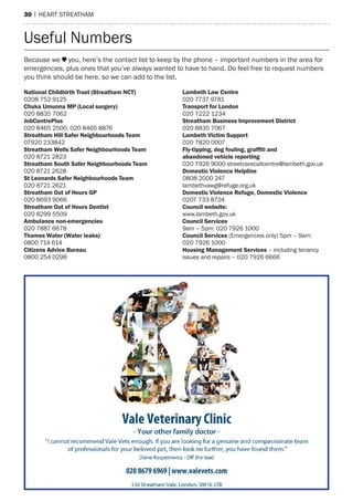 30 | heart streatham
National Childbirth Trust (Streatham NCT)
0208 752 9125
Chuka Umunna MP (Local surgery)
020 8835 7062
JobCentrePlus
020 8465 2500, 020 8465 8876
Streatham Hill Safer Neighbourhoods Team
07920 233842
Streatham Wells Safer Neighbourhoods Team
020 8721 2823
Streatham South Safer Neighbourhoods Team
020 8721 2628
St Leonards Safer Neighbourhoods Team
020 8721 2621
Streatham Out of Hours GP
020 8693 9066
Streatham Out of Hours Dentist
020 8299 5509
Ambulance non-emergencies
020 7887 6678
Thames Water (Water leaks)
0800 714 614
Citizens Advice Bureau
0800 254 0298
Lambeth Law Centre
020 7737 9781
Transport for London
020 7222 1234
Streatham Business Improvement District
020 8835 7067
Lambeth Victim Support
020 7820 0007
Fly-tipping, dog fouling, grafﬁti and
abandoned vehicle reporting
020 7926 9000 streetcarecallcentre@lambeth.gov.uk
Domestic Violence Helpline
0808 2000 247
lambethvawg@refuge.org.uk
Domestic Violence Refuge, Domestic Violence
0207 733 8724
Council website:
www.lambeth.gov.uk
Council Services
9am – 5pm: 020 7926 1000
Council Services (emergencies only) 5pm – 9am:
020 7926 1000
Housing Management Services – including tenancy
issues and repairs – 020 7926 6666
Because we you, here’s the contact list to keep by the phone – important numbers in the area for
emergencies, plus ones that you’ve always wanted to have to hand. Do feel free to request numbers
you think should be here, so we can add to the list.
Useful Numbers
 