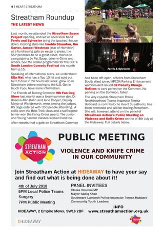4 | heart streatham
Last month, we attended the Streatham Space
Project opening, and we’ve seen local band
ferris and Sylvester bring the (packed) house
down. hosting stars like imelda Staunton, Jim
Carter, Jamael Westman (star of hamilton)
at a fundraising gala as we go to press, the
ssP promises to be a great asset, thanks to
campaigning by Pat sauer, Jeremy Clyne and
others. see the stellar programme for the ssP’s
South London Comedy festival this month
from p.15.
speaking of international stars, we understand
ella mai, who has a top 10 hit and sold out
her Us tour in 24 hours last week, grew up in
streatham before moving to the U.s. Get in
touch if you have more information.
the Friends of tooting Common 9th fun Dog
Show last month was a lovely summer day. Dr
rosena allin-Kahn and Jane Cooper, Deputy
mayor of Wandsworth, were among the judges,
85 dogs entered with 350 people attending. a
collie won the Best trick class and a suffragette
terrier won the Fancy Dress award. the Junior
and Young handler classes worked hard too.
after reports that a gate on streatham Common
had been left open, officers from Streatham
south Ward joined aPCOa Parking enforcement
wardens and issued 32 Penalty Charge
notices to cars parked on the Common. No
parking on the Common, folks!
the very capable streatham Police
Neighbourhood teams Inspector teresa
hubbard (a contributor to heart streatham), has
been promoted and will be leaving streatham.
she will, however, attend on the panel of
Streatham Action’s Public meeting on
Violence and knife Crime on the of 4th July at
the hideaway. Full details below.
THe LATeST neWS
streatham roundup
Tooting Common Dog Show
Ferris & Sylvester
 