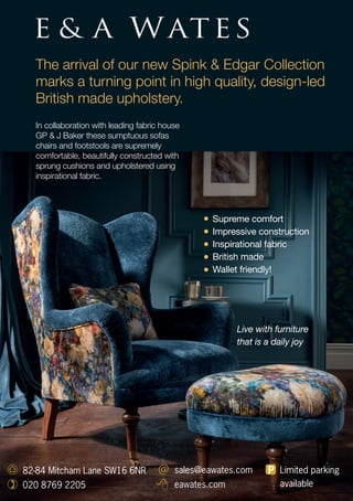 The arrival of our new Spink & Edgar Collection
marks a turning point in high quality, design-led
British made upholstery.
In collaboration with leading fabric house
GP & J Baker these sumptuous sofas
chairs and footstools are supremely
comfortable, beautifully constructed with
sprung cushions and upholstered using
inspirational fabric.
82-84 Mitcham Lane SW16 6NR
020 8769 2205
sales@eawates.com
eawates.com
Limited parking
available
Live with furniture
that is a daily joy
Supreme comfort
Impressive construction
Inspirational fabric
British made
Wallet friendly!
 