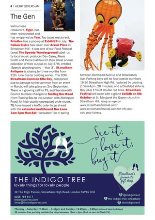 6 | heart streatham
Vietnamese
restaurant, Tiger, has
been redecorated and
has re-opened as Tam. top tapas restaurant,
Brindisa has a pop-up at exhibit B in July. The
italian Bistro has taken over Azzuri Pizza in
streatham hill - it was one of our Food Festival
faves! The Speedy Wunderground label run
by local music producer Dan Carey, alexis
smith and Pierre hall launch their latest annual
collection of their output on July 27th, entitled
‘speedy Wunderground – Year 3’. St.reatham
Antiques is closing for three months from
25th June due to building works. the 20th
Streatham Common kite Day, postponed
due to damage to the common from an event
in march, will take place on 2nd september.
there is a growing call for tfL and Wandsworth
Council to make changes to Tooting Bec road
(from tooting Bec to the junction with aldrington
road) for high quality segregated cycle routes.
TfL have issued a traffic order to go ahead
with the extended northbound Bus Lane
7am-7pm mon-Sat “consulted” on in spring
between Becmead avenue and Broadlands
ave. Parking bays will be lost outside numbers
16-36 streatham high rd. replaced by Loading
(10am-4pm, 20 minutes) and a Disabled Vehicle
Bay, plus 17m of double red lines. Streatham
festival will open with a grand Ceilidh on 5th
october at st. margaret the Queen church in
streatham hill. Keep an eye on
www.streathamfestival.com"
www.streathamfestival.com for info and
nab your tickets.
the Gen
Ceilidh
Kite Day
 