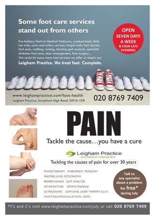 Some foot care services
stand out from others
020 8769 7409
Pre-holiday/festival Medical Pedicures, cracked heels, thick
toe nails, corns and callus, verruca, fungal nails, foot injuries,
foot pain, walking, running, dancing gait analysis, specialist
diabetes foot care, ulcer management, foot surgery...
We could list many more foot services we offer or simply say
Leigham Practice. We treat feet. Complete.
OPEN
SEVEN DAYS
A WEEK
& FOUR LATE
EVENINGS
Talk to
any specialist
about a problem
for free*
during July
*T’s and C’s visit www.leighampractice.com/july or call 020 8769 7409
PAINTackle the cause…you have a cure
Tackling the causes of pain for over 30 years
PHYSIOTHERAPY CHIROPODY PODIATRY
MASTERS LEVEL OSTEOPATHY
BIOMECHANICS GAIT ANALYSIS
ACUPUNCTURE SPORTS MASSAGE
ULTRASOUND LOW LEVEL LASER THERAPY (LLLT)
PHOTOBIOMODULATION (PBM)
www.leighampractice.com/foot-health
Leigham Practice, Streatham High Road, SW16 1DR
 