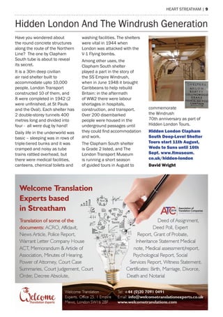 heart streatham | 9
Have you wondered about
the round concrete structures
along the route of the Northern
Line? The one by Clapham
South tube is about to reveal
its secret.
It is a 30m deep civilian
air raid shelter built to
accommodate upto 10,000
people. London Transport
constructed 10 of them, and
8 were completed in 1942 (2
were unfinished, at St Pauls
and the Oval). Each shelter has
2 double-storey tunnels 400
metres long and divided into
four - all were dug by hand!
Daily life in the underworld was
basic – sleeping was in rows of
triple-tiered bunks and it was
cramped and noisy as tube
trains rattled overhead, but
there were medical facilities,
canteens, chemical toilets and
washing facilities. The shelters
were vital in 1944 when
London was attacked with the
V-1 Flying bombs.
Among other uses, the
Clapham South shelter
played a part in the story of
the SS Empire Windrush,
when in June 1948 it brought
Caribbeans to help rebuild
Britain: in the aftermath
of WW2 there were labour
shortages in hospitals,
construction, and transport.
Over 200 disembarked
people were housed in the
underground passages until
they could find accommodation
and work.
The Clapham South shelter
is Grade 2 listed, and The
London Transport Museum
is running a short season
of guided tours in August to
commemorate
the Windrush
70th anniversary as part of
Hidden London Tours.
Hidden London Clapham
South Deep-Level Shelter
Tours start 11th August,
Weds to Suns until 16th
Sept. www.ltmuseum.
co.uk/hidden-london
David Wright
Hidden London And The Windrush Generation
 