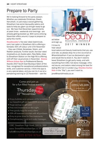 10 | heart streatham
Prepare to Party
We’re looking forward to the party season.
Whether you celebrate Christmas, Diwali,
hanukkah, or just enjoy a social gathering,
streatham has some top-quality salons and
spas to help you glam up and get ready to go
out. We hear that December appointments
at peak times - weekends and evenings - are
already getting booked up. With some enticing
November offers around, it pays to prepare to
party this month.
headmaster’s five star rated (lastminute.
com) hair salon in streatham hill is offering a
fantastic 50% off colour until 17th November
– they use L’Oréal, Kerastase, Nioxin, and
Redken products. Further south, five-star rated
(treatwell.co.uk) aveda salon, raw Bella, close
to streatham station on the high rd is offering
£20 off their usual prices in November. emma
Wilson urban spa is Professional Beauty
awards 2017 south east Boutique salon of the
Year, recognised for exceptional professionalism,
skills, and customer service. I think this spa is
a very special place, and you can try it out at a
pampering evening on 22 November – see the
ad below
and sign up.
I’d love to
hear about
local salons and beauty treatments that you use
and rate, so please drop me a line via email or
@heartstreatham if you’ve discovered a gem
and would like to share it. You don’t need to
leave streatham to get party ready, and with
everything from CaCI, hot stone massage, infra-
red sauna, and salons rated among the best for
styling afro hair in London (e.g. Charles Carter
hair in the “Dip”), you won’t want to.
jane@heartofmedia.co.uk
 