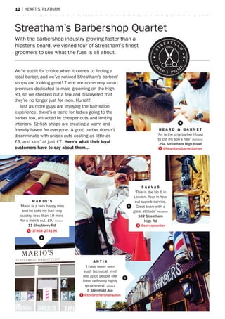 12 | heart streatham
We’re spoilt for choice when it comes to finding a
local barber, and we’ve noticed Streatham’s barber’s
shops are looking great! There are some very smart
premises dedicated to male grooming on the High
Rd, so we checked out a few and discovered that
they’re no longer just for men. Hurrah!
Just as more guys are enjoying the hair salon
experience, there’s a trend for ladies going to the
barber too, attracted by cheaper cuts and inviting
interiors. Stylish shops are creating a warm and
friendly haven for everyone. A good barber doesn’t
discriminate with unisex cuts costing as little as
£9, and kids’ at just £7. Here’s what their loyal
customers have to say about them...
With the barbershop industry growing faster than
a hipster beard we visited four of Streatham’s
finest groomers to see what the fuss is all about.
Streatham’s Barbershop Quartet
A N T I K
‘I have never seen
such technical, kind
and good people like
them definitely highly
recommend’ GOOGLE
5 Sternhold Ave
E @thebrothershairsalon
M A R I O ’ S
‘Mario is a very happy man
and he cuts my hair very
quickly, less than 10 mins
for a men’s cut. £9.’ GOOGLE
11 Shrubbery Rd
m 07858 278196
B E A R D & B A R N E T
‘Ari is the only barber I trust
to cut my son’s hair’ FACEBOOK
254 Streatham High Road
Q @beardandbarnetbarber
1
3
4
st
reatha
m
p
rep + prim
e
S A V V A S
‘This is the No 1 in
London. Year in Year
out superb service.
Great team with a
great attitude’ FACEBOOK
102 Streatham
High Rd
E @savvasbarber
2
barbers'
With the barbershop industry growing faster than a
hipster's beard, we visited four of Streatham’s finest
groomers to see what the fuss is all about.
 