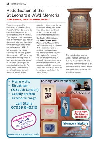 14 | heart streatham
rededication of the
st Leonard’s WW1 memorial
John BroWn, the streatham soCiety
to commemorate the
centenary of the end of the
First World War, st. Leonard's
church is to reinstall and
rededicate its War memorial.
this large wooden monument
lists the names of 113 men of
the parish who lost their lives
whilst serving in the armed
forces between 1914-18.
miraculously, the tablet
survived the fire that gutted
the church in 1975 as, at the
time of the conflagration, it
had been temporarily placed
in the crypt pending its re-
erection in the church. For
many years the memorial
remained hidden beneath
the church until it was
recently re-discovered during
renovation works, and since
then it has been exhibited
at the church’s annual
remembrance Day service.
the rector of streatham,
the revd Canon anna
norman-Walker, said the
100th anniversary of the end
of the Great War provides
an ideal time to re-erect
the memorial in the church.
"2018 gives st. Leonard’s
the perfect opportunity to
reinstall the monument as a
permanent reminder of the
sacrifice made by the men of
streatham in one of the most
horrendous conflicts of the
20th century"
the rededication service
will be held at 10.00am on
sunday November 11th and I
extend a warm invitation to all
those who would like to attend
the service to join us for this
special occasion."
Ÿ Home visits
Ÿ Streatham
(& South London)
Ÿ Locally crafted
Ÿ Extensive range
To help you remember..
..how little they are
the leaders in
personal keepsakeswww.memorymakers.co.uk
call Stella
07939 845516
24th Nov.
Christmas
deadline
Spread the joy!
20% off
any additional
product
 