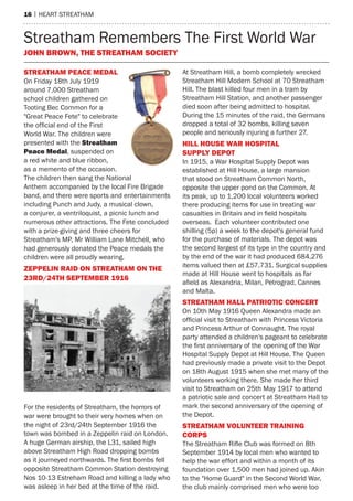 16 | heart streatham
Streatham Remembers The First World War
John Brown, The Streatham Society
STREATHAM PEACE MEDAL
On Friday 18th July 1919
around 7,000 Streatham
school children gathered on
Tooting Bec Common for a
"Great Peace Fete" to celebrate
the official end of the First
World War. The children were
presented with the Streatham
Peace Medal, suspended on
a red white and blue ribbon,
as a memento of the occasion.
The children then sang the National
Anthem accompanied by the local Fire Brigade
band, and there were sports and entertainments
including Punch and Judy, a musical clown,
a conjurer, a ventriloquist, a picnic lunch and
numerous other attractions. The Fete concluded
with a prize-giving and three cheers for
Streatham's MP, Mr William Lane Mitchell, who
had generously donated the Peace medals the
children were all proudly wearing.
ZEPPELIN RAID ON STREATHAM ON THE
23RD/24TH SEPTEMBER 1916
For the residents of Streatham, the horrors of
war were brought to their very homes when on
the night of 23rd/24th September 1916 the
town was bombed in a Zeppelin raid on London.
A huge German airship, the L31, sailed high
above Streatham High Road dropping bombs
as it journeyed northwards. The first bombs fell
opposite Streatham Common Station destroying
Nos 10-13 Estreham Road and killing a lady who
was asleep in her bed at the time of the raid.
At Streatham Hill, a bomb completely wrecked
Streatham Hill Modern School at 70 Streatham
Hill. The blast killed four men in a tram by
Streatham Hill Station, and another passenger
died soon after being admitted to hospital.
During the 15 minutes of the raid, the Germans
dropped a total of 32 bombs, killing seven
people and seriously injuring a further 27.
HILL HOUSE WAR HOSPITAL
SUPPLY DEPOT
In 1915, a War Hospital Supply Depot was
established at Hill House, a large mansion
that stood on Streatham Common North,
opposite the upper pond on the Common. At
its peak, up to 1,200 local volunteers worked
there producing items for use in treating war
casualties in Britain and in field hospitals
overseas. Each volunteer contributed one
shilling (5p) a week to the depot's general fund
for the purchase of materials. The depot was
the second largest of its type in the country and
by the end of the war it had produced 684,276
items valued then at £57,731. Surgical supplies
made at Hill House went to hospitals as far
afield as Alexandria, Milan, Petrograd, Cannes
and Malta.
STREATHAM HALL PATRIOTIC CONCERT
On 10th May 1916 Queen Alexandra made an
official visit to Streatham with Princess Victoria
and Princess Arthur of Connaught. The royal
party attended a children's pageant to celebrate
the first anniversary of the opening of the War
Hospital Supply Depot at Hill House. The Queen
had previously made a private visit to the Depot
on 18th August 1915 when she met many of the
volunteers working there. She made her third
visit to Streatham on 25th May 1917 to attend
a patriotic sale and concert at Streatham Hall to
mark the second anniversary of the opening of
the Depot.
STREATHAM VOLUNTEER TRAINING
CORPS
The Streatham Rifle Club was formed on 8th
September 1914 by local men who wanted to
help the war effort and within a month of its
foundation over 1,500 men had joined up. Akin
to the "Home Guard" in the Second World War,
the club mainly comprised men who were too
 