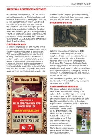 heart streatham | 17
Streatham remembers continued
old for active military service. The Club had its
original headquarters at 9 Mitcham Lane, and
drilled on Streatham and Tooting Bec Commons,
as well as the Streatham Cricket Club ground
in Pendennis Road. The Club later became
the Streatham Volunteer Training Corps which
was initially based at the Drill Hall in Estreham
Road. A drum and bugle band accompanied the
volunteers on church parades and marches, the
instruments being donated by the Corp's Hon.
Commandant, Mr. G. H. L. Parsons, of Aldrington
Road, Streatham Park.
CURTIS DAIRY MAID
As the war progressed, the only way the army's
increasing demands for manpower could be met
was through the introduction of conscription.
With so many able-bodied men volunteering
or being called to the colours, women had to
perform traditionally male tasks to keep the
wheels of industry and commerce turning. In
Streatham, milkmen soon disappeared from
local streets to be replaced by "milkmaids" who
took over their rounds. The job of a dairy maid
was a hard one involving rising at dawn to milk
the cows before completing the early morning
milk round, after which there were more cows to
milk and another round to complete.
FURZEDOWN PIG CLUB
With the introduction of rationing in 1917
the demand for locally grown produce to
supplement food supplies increased. Various
pig, poultry and rabbit clubs in Streatham
received a new lease of life to help provide
fresh meat. The Furzedown Cultivation Society
formed a pig club and housed their animals in
wooden stie which stood on solid concrete floors
with "a perfect system of drainage" to ensure a
minimum of smells for the public and maximum
comfort for the pigs.
The sties were inaugurated by the Mayor of
Wandsworth, Sir Archibald Dawnay, at a special
ceremony held in 1918.
STREATHAM WAR MEMORIAL
The bronze statue of a lone soldier, his
head bowed and his hands resting on an
upturned rifle - a military sign of mourning
- commemorates the 720 inhabitants of
Streatham who lost their lives in the First World
War. Standing at the junction of Streatham
High Road and Streatham Common north, the
memorial was unveiled by
General Sir Charles Munro
on the 14th October 1922
before a crowd of around
5,000. The statue was
designed by Albert T. Toft
and identical statues by
the same sculptor were
later unveiled at Stone in
Staffordshire, Leamington in
Warwickshire and Thornton
Cleveleys in Lancashire.
 