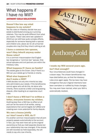 18 | heart streatham promoted Content
What happens if
I have no Will?
anthony gold soliCitors
doesn’t the law say what
happens to my estate?
Yes the rules on Intestacy decide how your
estate is distributed among your surviving
relatives. this may be quite different from what
you expect. these rules were last updated in
2014 but can still have quite complex effects,
especially for someone leaving both a spouse
and children and, above all, for all unmarried
couples who may find they inherit nothing at all.
i have a common law spouse,
won’t they inherit anyway under
these rules?
It is a common misconception that english
law recognises a “common law” spouse. Only
actual spouses and civil partners are within the
Intestacy rules.
What happens if i have no family?
the estate goes to the Crown. Only if there is a
Will can your estate go to friends or charity.
What else happens if i
don’t make a Will?
a Will decides not only who inherits but also
who administers your estate. If the beneficiaries
cannot agree who will do this, let alone who
inherits, there could be a bitter and long-lasting
dispute, often leading to an expensive court
case.
i don’t have a Will but i’ve written a
letter, everyone knows my wishes.
anything less than a Will has no effect at all
and can be the worst of all worlds, raising
expectations that cannot legally be fulfilled and
creating even more potential for family dispute.
We own a house jointly
so i don’t need a Will, do i?
It’s another common misconception that all joint
property passes automatically to the survivor;
in fact, you may even have set up the original
ownership so that you held separate shares but
your relationship has now changed. If the shares
are still recorded as held separately, the will
needs to say who now inherits.
i made my Will several years ago.
isn’t that enough?
Your circumstances could have changed in
a dozen ways. The chosen beneficiaries may
have died before you, so that the Intestacy
rules once again apply. the tax laws may have
changed so that your original intentions have
been overtaken or nullified by those changes.
You may even have married, when your Will is
automatically revoked.
christopher
mcneill
 