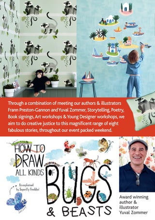 Award winning
author &
illustrator
Yuval Zommer& BEASTS
Through a combination of meeting our authors & illustrators
Frann Preston-Gannon andYuval Zommer, Storytelling, Poetry,
Book signings,Art workshops &Young Designer workshops, we
aim to do creative justice to this magnificent range of eight
fabulous stories, throughout our event packed weekend.
 
