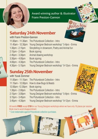 Award winning author & illustrator
Frann Preston-Gannon
All events FREE except £10 for our Young Designer workshops where we have only 16 places per session.
Book now to avoid disappointment.
* Cost redeemable against Picturebook collection purchases.
Saturday24th November
with Frann Preston-Gannon
11.00am - 11.30am The Picturebook Collection - Intro
11.45am - 12.30pm Young Designer Bedroom workshop* 5-8yrs - Emma
1.30pm - 2.15pm Storytelling in showroom, Poetry and Animal fun
2.15pm - 2.45pm Book signing
2.45pm - 3.30pm Animal drawing workshop
3.30pm - 4.00pm Book signing
4.00pm - 4.30pm The Picturebook Collection - Intro
4.30pm - 5.15pm Young Designer Bedroom workshop* 9-12yrs - Emma
Sunday25th November
with Yuval Zommer
11.00am - 11.15am The Picturebook Collection - Intro
11.15am - 12.00pm How to draw Bugs & Beasts
12.00pm -12.30pm Book signing
1.30pm - 2.00pm The Picturebook Collection - Intro
2.15pm - 3.00pm Young Designer Bedroom workshop* 5-8yrs - Emma
3.15pm - 3.45pm The Picturebook Collection - Intro
3.45pm - 4.30pm Young Designer Bedroom workshop* 9-12yrs - Emma
 