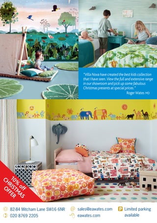 82-84 Mitcham Lane SW16 6NR
020 8769 2205
sales@eawates.com
eawates.com
Limited parking
available
“Villa Nova have created the best kids collection
that I have seen.View the full and extensive range
in our showroom and pick up some fabulous
Christmas presents at special prices.”
RogerWates MD
10%
off
CHRISTMAS
OFFER
 