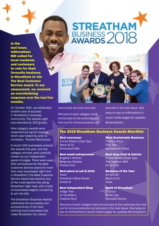 In the
last issue,
InStreatham
BID called for
local residents
and customers
to vote for their
favourite business
in Streatham to win
The Best Customer
Service award. To our
amazement, we received
an overwhelming
response over the last few
months.
On October 30th, we celebrated
another year of success
in Streatham’s business
community. The awards night
was attended by 200 guests.
Nine category awards were
presented during the evening,
which was hosted by actor &
comedian, Richard Blackwood.
A record 100 businesses entered
the awards this year, and the
category winners were carefully
chosen by our independent
panel of judges. There were over
500 nominations for the Best
Customer Service award for more
than sixty businesses right here
in Streatham! The Best Customer
Service Award has become one
of the most desired title along
Streatham High road, with a host
of businesses eagerly competing
to win the title.
The Streatham Business Awards
celebrates the successes and
achievements of the hard
working local businesses that
make Streatham the vibrant
presented during the evening,
panel of judges. There were over
community we know and love.
Winners of each category were
announced at the ceremony but
look out for announcements and
pictures in the next issue. Also
keep an eye on InStreatham’s
social media pages for updates
@instreatham.
The 2018 Streatham Business Awards Shortlist:
Best newcomer
Emma Wilson Urban Spa
Batch & Co
Brickwood Cafe
Best small entrepreneur
Angella’s Kitchen
Belgravia Estates
Pickled Fork
Best place to eat & drink
Hood
Streatham Wine House
Exhibit B
Best independent Shop
Indigo Tree
Dr Doolittle’s
Creative Soul
Most Sustainable Business
Thrifty’s Retro
Fish Tale
Wandsworth Oasis
Best shop front & interior
Emma Wilson Urban Spa
The Leigham Well
Art & Craft
Business of the Year
Art & Craft
Batch & Co
Hood
Spirit of Streatham
El Chico
White Lion
Remedie Rooms
Winners of each category were announced at the ceremony but look
out for announcements and pictures in the next issue. Also keep an
eye on InStreatham’s social media pages for updates @instreatham.
 
