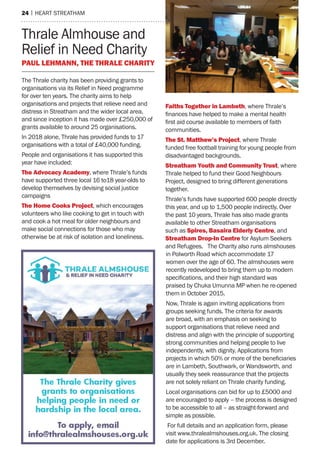 24 | heart streatham
Thrale Almhouse and
Relief in Need Charity
Paul Lehmann, The Thrale Charity
The Thrale charity has been providing grants to
organisations via its Relief in Need programme
for over ten years. The charity aims to help
organisations and projects that relieve need and
distress in Streatham and the wider local area,
and since inception it has made over £250,000 of
grants available to around 25 organisations.
In 2018 alone, Thrale has provided funds to 17
organisations with a total of £40,000 funding.
People and organisations it has supported this
year have included:
The Advocacy Academy, where Thrale’s funds
have supported three local 16 to18 year-olds to
develop themselves by devising social justice
campaigns
The Home Cooks Project, which encourages
volunteers who like cooking to get in touch with
and cook a hot meal for older neighbours and
make social connections for those who may
otherwise be at risk of isolation and loneliness.
Faiths Together in Lambeth, where Thrale’s
finances have helped to make a mental health
first aid course available to members of faith
communities.
The St. Matthew’s Project, where Thrale
funded free football training for young people from
disadvantaged backgrounds.
Streatham Youth and Community Trust, where
Thrale helped to fund their Good Neighbours
Project, designed to bring different generations
together.
Thrale’s funds have supported 600 people directly
this year, and up to 1,500 people indirectly. Over
the past 10 years, Thrale has also made grants
available to other Streatham organisations
such as Spires, Basaira Elderly Centre, and
Streatham Drop-In Centre for Asylum Seekers
and Refugees. The Charity also runs almshouses
in Polworth Road which accommodate 17
women over the age of 60. The almshouses were
recently redeveloped to bring them up to modern
specifications, and their high standard was
praised by Chuka Umunna MP when he re-opened
them in October 2015.
Now, Thrale is again inviting applications from
groups seeking funds. The criteria for awards
are broad, with an emphasis on seeking to
support organisations that relieve need and
distress and align with the principle of supporting
strong communities and helping people to live
independently, with dignity. Applications from
projects in which 50% or more of the beneficiaries
are in Lambeth, Southwark, or Wandsworth, and
usually they seek reassurance that the projects
are not solely reliant on Thrale charity funding.
Local organisations can bid for up to £5000 and
are encouraged to apply – the process is designed
to be accessible to all – as straight-forward and
simple as possible.
For full details and an application form, please
visit www.thralealmshouses.org.uk. The closing
date for applications is 3rd December.
 