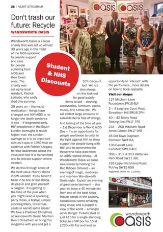 26 | heart streatham
Don't trash our
future: Recycle
Wandsworth oasis
Wandsworth Oasis is a local
charity that was set up almost
30 years ago in the midst
of the AIDS epidemic
to provide support
and care
for people
suffering from
AIDS and
their loved
ones. The
charity was
set up by local
resident, Patrick
Lethaby, who sadly
died this summer.
30 years on – thanks to
medication - things have
changed and HIV/AIDS is no
longer the death sentence
it was – if diagnosed early.
HIV prevalence in the South
London boroughs is much
higher than the London
average so it is as important
now as it was in 1989 that we
continue with Patrick’s legacy
to raise awareness about the
virus and how it is transmitted
and to provide support where
needed.
We do this through some of
the best value charity shops
in SW London! If you haven’t
been in to one of our shops,
do pop in and grab yourself
a bargain. It is getting to
the time of the year when
you might need a sparkling
party dress, a festive jumper,
stocking fillers, Christmas
cards or secret santa ideas!
We love a Preloved Christmas
at Wandsworth Oasis! Mention
Heart Streatham or bring this
magazine with you and get a
10% discount
too! We are
also always
on the look out
for good quality
items to sell – clothing,
accessories, furniture, books,
music, bric a brac etc. We
will collect large amounts of
saleable items free of charge.
And talking of the time of year
– 1st December is World AIDS
Day – It’s an opportunity for
people worldwide to unite in
the fight against HIV, to show
support for people living with
HIV, and to commemorate
those who have died from
an AIDS-related illness. At
Wandsworth Oasis we raise
awareness by hosting the
Red Ribbon Cabaret – an
evening of magic, madness
and mayhem Wandsworth
Oasis style. Expect an evening
of great entertainment – this
year we have a 40 minute set
from one of the best Abba
tribute bands in the country,
Abbalicious; some amazing
drag divas; and a puppet’s
view of the world – amongst
other things! Tickets start at
just £15 for a single standing
ticket to a VIP box for 10 at
£220 with fizz and and an
opportunity to ‘interact’ with
the performers…more details
on how to book opposite.
Visit our shops:
127 Mitcham Lane
Furzedown SW16 6LY
2 – 4 Leigham Court Road
Streatham Hill SW16 2PH
40 – 42 Trinity Road
Tooting Bec SW17 7RE
234 – 250 Mitcham Road
Amen Corner SW17 9NT
45 Old Town Clapham
Common SW4 0JL
138 Garratt Lane
Earlsfield SW18 4EE
308 – 310 & 553 Battersea
Park Road SW11 3BL
195 Upper Richmond Road
Putney SW15 6SG
Registered charity no: 1126061
Student
& NHS
Discounts
 