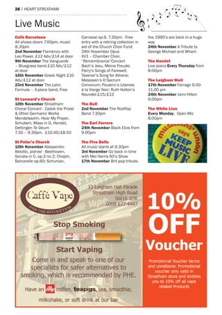 28 | heart streatham
Live music
Café Barcelona
All shows doors 7.00pm, music
8.30pm
2nd November Flamenco with
Leo Power. £12 adv/£14 at door
9th November the Vanguards
– Bluegrass band £10 adv/£12
at door
16th November Greek Night £10
adv/£12 at door
23rd November the Latin
Formula – 3-piece band, Free
st leonard’s Church
10th November streatham
Choral Concert - Zadok the Priest
& Other Germanic Works
mendelssohn, hear my Prayer,
schubert, mass in G, handel,
Dettingen te Deum
7.30 – 9.30pm. £10.00/£8.50
st peter’s Church
10th November alessandro
Belotto, pianist - Beethoven,
sonata in C, op.3 no 2; Chopin,
Barcarolle op.60; schuman,
Carnaval op.9. 7.30pm. Free
entry with a retiring collection in
aid of the Church Choir Fund
24th November Opus
XV1 – Chamber Choir,
“remembrance”Concert
Bach’s Jesu, meine Freude;
Parry’s songs of Farewell;
tavener’s song for athene;
messiaen’s O sacrum
Convivium; Poulenc’s Litanies
à la Vierge Noir; ruth holton’s
roundel £15/£12
the Bull
2nd November the rooftop
Band 7.30pm
the earl ferrers
24th November Black elvis from
9.00pm
the five Bells
All music starts at 9.30pm
3rd November Go back in time
with mel harris 60’s show
17th November Brit pop tribute,
the 1990’s are back in a huge
way
24th November a tribute to
George michael and Wham
the hamlet
Live piano Every Thursday from
8.00pm
the leigham Well
17th November Farrago 9.00-
11.00 pm
24th November Jami hilton
9.00pm
the White lion
Every Monday. Open mic
8.00pm
 