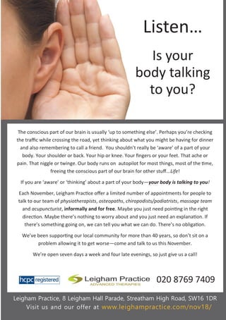 The conscious part of our brain is usually ‘up to something else’. Perhaps you’re checking
the traffic while crossing the road, yet thinking about what you might be having for dinner
and also remembering to call a friend. You shouldn’t really be ‘aware’ of a part of your
body. Your shoulder or back. Your hip or knee. Your fingers or your feet. That ache or
pain. That niggle or twinge. Our body runs on autopilot for most things, most of the time,
freeing the conscious part of our brain for other stuff...Life!
If you are ‘aware’ or ‘thinking’ about a part of your body—your body is talking to you!
Each November, Leigham Practice offer a limited number of appointments for people to
talk to our team of physiotherapists, osteopaths, chiropodists/podiatrists, massage team
and acupuncturist, informally and for free. Maybe you just need pointing in the right
direction. Maybe there’s nothing to worry about and you just need an explanation. If
there’s something going on, we can tell you what we can do. There’s no obligation.
We’ve been supporting our local community for more than 40 years, so don’t sit on a
problem allowing it to get worse—come and talk to us this November.
We’re open seven days a week and four late evenings, so just give us a call!
Leigham Practice, 8 Leigham Hall Parade, Streatham High Road, SW16 1DR
Visit us and our offer at www.leighampractice.com/nov18/
Listen…
Is your
body talking
to you?
020 8769 7409
 