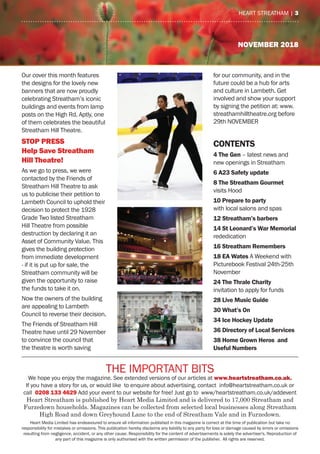 NOVEMBER 2018
the ImPOrtaNt BIts
We hope you enjoy the magazine. see extended versions of our articles at www.heartstreatham.co.uk.
If you have a story for us, or would like to enquire about advertising, contact info@heartstreatham.co.uk or
call 0208 133 4629 add your event to our website for free! Just go to www/heartstreatham.co.uk/addevent
Heart Streatham is published by Heart Media Limited and is delivered to 17,000 Streatham and
Furzedown households. Magazines can be collected from selected local businesses along Streatham
High Road and down Greyhound Lane to the end of Streatham Vale and in Furzedown.
heart media Limited has endeavoured to ensure all information published in this magazine is correct at the time of publication but take no
responsibility for mistakes or omissions. this publication hereby disclaims any liability to any party for loss or damage caused by errors or omissions
resulting from negligence, accident, or any other cause. responsibility for the content of advertisements is solely the advertiser's. reproduction of
any part of this magazine is only authorised with the written permission of the publisher. all rights are reserved.
heart streatham | 3
Our cover this month features
the designs for the lovely new
banners that are now proudly
celebrating streatham’s iconic
buildings and events from lamp
posts on the high rd. aptly, one
of them celebrates the beautiful
streatham hill theatre.
stop press
help save streatham
hill theatre!
as we go to press, we were
contacted by the Friends of
streatham hill theatre to ask
us to publicise their petition to
Lambeth Council to uphold their
decision to protect the 1928
Grade two listed streatham
hill theatre from possible
destruction by declaring it an
asset of Community Value. this
gives the building protection
from immediate development
- if it is put up for sale, the
streatham community will be
given the opportunity to raise
the funds to take it on.
Now the owners of the building
are appealing to Lambeth
Council to reverse their decision.
the Friends of streatham hill
theatre have until 29 November
to convince the council that
the theatre is worth saving
for our community, and in the
future could be a hub for arts
and culture in Lambeth. Get
involved and show your support
by signing the petition at: www.
streathamhilltheatre.org before
29th NOVemBer
CONTENTS
4 The Gen – latest news and
new openings in streatham
6 A23 Safety update
8 The Streatham Gourmet
visits hood
10 Prepare to party
with local salons and spas
12 Streatham’s barbers
14 St Leonard’s War Memorial
rededication
16 Streatham Remembers
18 EA Wates a Weekend with
Picturebook Festival 24th-25th
November
24 The Thrale Charity
invitation to apply for funds
28 Live Music Guide
30 What’s On
34 Ice Hockey Update
36 Directory of Local Services
38 Home Grown Heros and
Useful Numbers
 