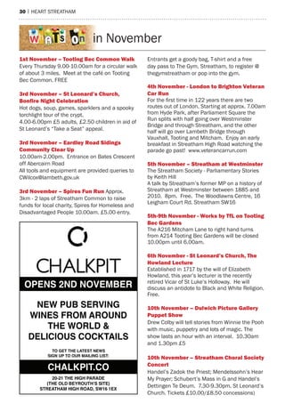 30 | heart streatham
OPENS 2ND NOVEMBER
NEW PUB SERVING
WINES FROM AROUND
THE WORLD &
DELICIOUS COCKTAILS
TO GET THE LATEST NEWS
SIGN UP TO OUR MAILING LIST:
20-21 THE HIGH PARADE
(THE OLD BEYROUTH’S SITE)
STREATHAM HIGH ROAD, SW16 1EX
CHALKPIT.CO
in November
1st november – tooting Bec Common Walk
every thursday 9.00-10.00am for a circular walk
of about 3 miles. meet at the café on tooting
Bec Common. Free
3rd november – st leonard’s Church,
Bonﬁre night Celebration
hot dogs, soup, games, sparklers and a spooky
torchlight tour of the crypt.
4.00-6.00pm £5 adults, £2.50 children in aid of
st Leonard’s “take a seat” appeal.
3rd november – eardley road sidings
Community Clear up
10.00am-2.00pm. entrance on Bates Crescent
off abercairn road
all tools and equipment are provided queries to
CWilcox@lambeth.gov.uk
3rd november – spires fun run approx.
3km - 2 laps of streatham Common to raise
funds for local charity, spires for homeless and
Disadvantaged People 10.00am. £5.00 entry.
entrants get a goody bag, t-shirt and a free
day pass to the Gym, streatham, to register @
thegymstreatham or pop into the gym.
4th november - london to Brighton Veteran
Car run
For the first time in 122 years there are two
routes out of London. starting at approx. 7.00am
from hyde Park, after Parliament square the
run splits with half going over Westminster
Bridge and through streatham, and the other
half will go over Lambeth Bridge through
Vauxhall, tooting and mitcham. enjoy an early
breakfast in streatham high road watching the
parade go past! www.veterancarrun.com
5th november – streatham at Westminster
the streatham society - Parliamentary stories
by Keith hill
a talk by streatham’s former mP on a history of
streatham at Westminster between 1885 and
2010. 8pm. Free. the Woodlawns Centre, 16
Leigham Court rd. streatham sW16
5th-9th november - Works by tfl on tooting
Bec gardens
the a216 mitcham Lane to right hand turns
from a214 tooting Bec Gardens will be closed
10.00pm until 6.00am.
6th november - st leonard’s Church, the
howland lecture
established in 1717 by the will of elizabeth
howland, this year’s lecturer is the recently
retired Vicar of st Luke’s holloway. he will
discuss an antidote to Black and White religion.
Free.
10th november – dulwich picture gallery
puppet show
Drew Colby will tell stories from Winnie the Pooh
with music, puppetry and lots of magic. the
show lasts an hour with an interval. 10.30am
and 1.30pm £5
10th november – streatham Choral society
Concert
handel’s Zadok the Priest; mendelssohn’s hear
my Prayer; schubert’s mass in G and handel’s
Dettingen te Deum. 7.30-9.30pm. st Leonard’s
Church. tickets £10.00/£8.50 concessions)
 