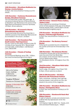 32 | heart streatham
Vaughan Williams’
Fantasia on Christmas Carols
Join us for festive
music, readings,
mulled wine
and mince pies!
Saturday, 15 December 2018
19:30-21:30
St Leonard’s Church, SW16 1HS
Tickets £8 // £6 concessions
Available online, on the door,
or from choir members.
Contact
www.streathamchoral.com
streathamchoral@gmail.com
streathamchoral
Streatham Choral
Streatham Choral’s
Christmas Charity Concert
11th november – streatham redhawks ice
hockey v invicta raiders
6.45pm. see www.streatham-hockey.co.uk for
details
11th november – Centenary remembrance
sunday, streatham Common
the First World War ended 100 years ago. a
non-denominational service of remembrance
at streatham war memorial on the corner of the
high road and streatham Common Northside.
10.30am. all are welcome.
11th november – st leonard’s Church,
remembrance day service
to commemorate the end of the Great War in
1918 st Leonard’s First World War memorial will
be reinstated in the church. 10.00am
11th november – the furzedown pub,
south london Vinyl experience
Put your name on the board, prepare to play 30
minutes of your favourite 45’s. record swap
and sale table. 2.00-6.00pm. 118 mitcham
Lane, sW16 6Nr
11th november – friends of tooting
Common
annual General meeting: venue tBa. 3.00pm.
see www.friendsoftootingcommon.org.uk
16th november - dulwich picture gallery,
‘gallery lates’
enjoy a special live recording of Griefcast,
winner of best podcast of the year at the British
Podcast awards 2018. 6.00-9.30pm £16.50.
www.dulwichpicturegallery.org.uk
17th november – streatham redhawks ice
hockey v peterborough phantoms
6.45pm see www.streatham-hockey.co.uk for
details
17th november – the rookery farmers’
market
Following its successful launch in september
the market continues the third saturday in the
month
19th november – the unknown Warrior
a streatham society talk by Don Doncaster to
mark the end of the First World War.
the creation of the Unknown Warrior and the
tomb at Westminster abbey.
the Woodlawns Centre, 16 Leigham Court rd.
8pm
22nd november – streatham Wells safer
neighbourhood panel
south Lodge, 45 Leigham Court road 7.00-
8.30pm. all are welcome to attend
24th & 25th november – ea Wates
Weekend with picturebook festival
talks, workshops, readings, book signings,
drawing classes- most events are free, see
details in the centre of this magazine.
25th november – streatham redhawks ice
hockey v Basingstoke Bison
6.45pm see www.streatham-hockey.co.uk for
details
29th november – Wandsworth oasis red
ribbon Cabaret
a night of cabaret, comedy and entertainment.
a World aids Day spectacular at the two
Brewers,
114 Clapham high st, sW4 7UJ. tickets, £15
www.wandsworthoasis.org.uk. 7.00pm
 