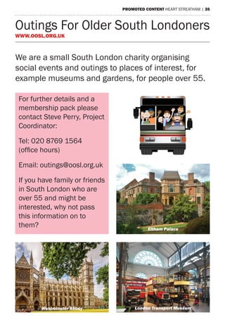 PROMOTED CONTENT heart streatham | 35
Outings For Older South Londoners
www.oosl.org.uk
For further details and a
membership pack please
contact Steve Perry, Project
Coordinator:
Tel: 020 8769 1564
(office hours)
Email: outings@oosl.org.uk
If you have family or friends
in South London who are
over 55 and might be
interested, why not pass
this information on to
them?
r South Londoners (OOSL)
55’s get out and about
eigham Court Road, London, SW16 2NF
564 (9am-6pm with voicemail)
outings@oosl.org.uk
www.oosl.org.uk
Eltham Palace
London Transport MuseumWestminster Abbey
We are a small South London charity organising
social events and outings to places of interest, for
example museums and gardens, for people over 55.
 