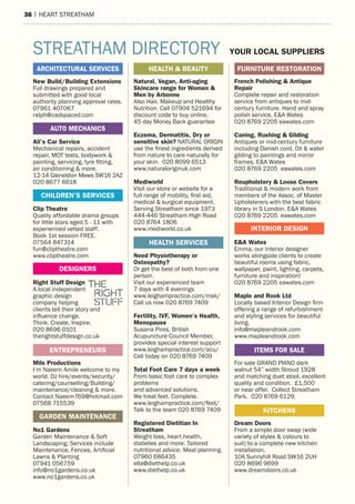 36 | heart streatham
16 | HEART STREATHAM
New Build/Building Extensions
Full drawings prepared and
submitted with good local
authority planning approval rates.
07961 407067
ralph@cadspaced.com
Ali’s Car Service
Mechanical repairs, accident
repair, MOT tests, bodywork &
painting, servicing, tyre fitting,
air conditioning & more.
12-14 Gleneldon Mews SW16 2AZ
020 8677 6618
Clip Theatre
Quality affordable drama groups
for little stars aged 5 - 11 with
experienced vetted staff.
Book 1st session FREE.
07564 847314
fun@cliptheatre.com
www.cliptheatre.com
Right Stuff Design
A local independent
graphic design
company helping
clients tell their story and
influence change.
Think. Create. Inspire.
020 8696 0101
therightstuffdesign.co.uk
Mils Productions
I’m Naeem Amile welcome to my
world. DJ hire/events/security/
catering/counselling/Building/
maintenance/cleaning & more.
Contact Naeem769@hotmail.com
07568 715539
No1 Gardens
Garden Maintenance & Soft
Landscaping, Services include
Maintenance, Fences, Artificial
Lawns & Planting
07941 056759
info@no1gardens.co.uk
www.no1gardens.co.uk
Natural, Vegan, Anti-aging
Skincare range for Women &
Men by Arbonne
Also Hair, Makeup and Healthy
Nutrition. Call 07904 521694 for
discount code to buy online.
45 day Money Back guarantee
Eczema, Dermatitis, Dry or
sensitive skin? NATURAL ORIGIN
use the finest ingredients derived
from nature to care naturally for
your skin. 020 8099 6513
www.naturaloriginuk.com
Mediworld
Visit our store or website for a
full range of mobility, first aid,
medical & surgical equipment.
Serving Streatham since 1973
444-446 Streatham High Road
020 8764 1806
www.mediworld.co.uk
Need Physiotherapy or
Osteopathy?
Or get the best of both from one
person.
Visit our experienced team
7 days with 4 evenings
www.leighampractice.com/msk/
Call us now 020 8769 7409
Fertility, IVF, Women’s Health,
Menopause
Susana Pires, British
Acupuncture Council Member,
provides special interest support
www.leighampractice.com/acu/
Call today on 020 8769 7409
Total Foot Care 7 days a week
From basic foot care to complex
problems
and advanced solutions.
We treat feet. Complete.
www.leighampractice.com/feet/
Talk to the team 020 8769 7409
Registered Dietitian In
Streatham
Weight loss, heart health,
diabetes and more. Tailored
nutritional advice. Meal planning.
07960 686435
ella@diethelp.co.uk
www.diethelp.co.uk
French Polishing & Antique
Repair
Complete repair and restoration
service from antiques to mid-
century furniture. Hand and spray
polish service. E&A Wates
020 8769 2205 eawates.com
Caning, Rushing & Gilding
Antiques or mid-century furniture
including Danish cord. Oil & water
gilding to paintings and mirror
frames. E&A Wates
020 8769 2205 eawates.com
Reupholstery & Loose Covers
Traditional & modern work from
members of the Assoc. of Master
Upholsterers with the best fabric
library in S London. E&A Wates
020 8769 2205 eawates.com
E&A Wates
Emma, our interior designer
works alongside clients to create
beautiful rooms using fabric,
wallpaper, paint, lighting, carpets,
furniture and inspiration!
020 8769 2205 eawates.com
Maple and Rook Ltd
Locally based Interior Design firm
offering a range of refurbishment
and styling services for beautiful
living.
info@mapleandrook.com
www.mapleandrook.com
For sale GRAND PIANO dark
walnut 54” width Stroud 1928
and matching duet stool, excellent
quality and condition. £1,500
or near offer. Collect Streatham
Park. 020 8769 6129.
Dream Doors
From a simple door swap (wide
variety of styles & colours to
suit) to a complete new kitchen
installation.
10A Sunnyhill Road SW16 2UH
020 8696 9699
www.dreamdoors.co.uk
DESIGNERS
INTERIOR DESIGN
CHILDREN’S SERVICES
HEALTH & BEAUTY FURNITURE RESTORATION
HEALTH SERVICES
STREATHAM DIRECTORY YOUR LOCAL SUPPLIERS
GARDEN MAINTENANCE
ARCHITECTURAL SERVICES
AUTO MECHANICS
KITCHENS
ENTREPRENEURS ITEMS FOR SALE
 